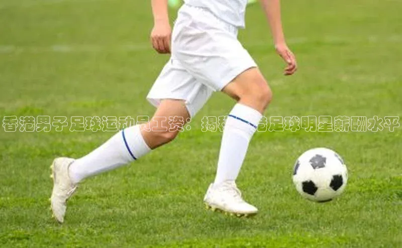 加拿大28快速预测开奖神思电子香港男子足球运动员工资：揭秘香港足球明星薪酬水平