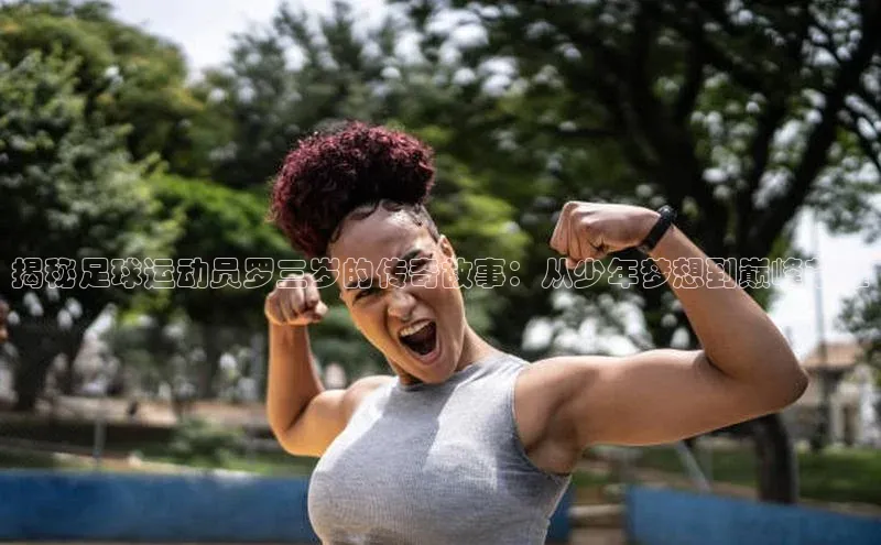 28圈注册网站百度手机卫士揭秘足球运动员罗三岁的传奇故事：从少年梦想到巅峰荣耀