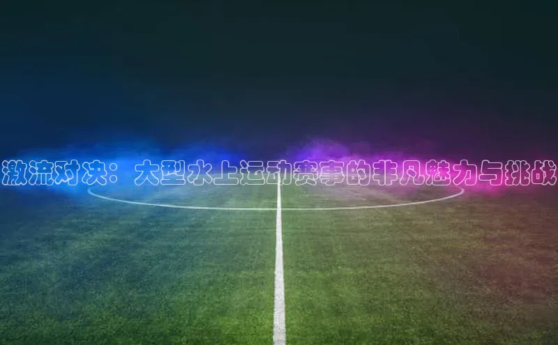 激流对决：大型水上运动赛事的非凡魅力与挑战
